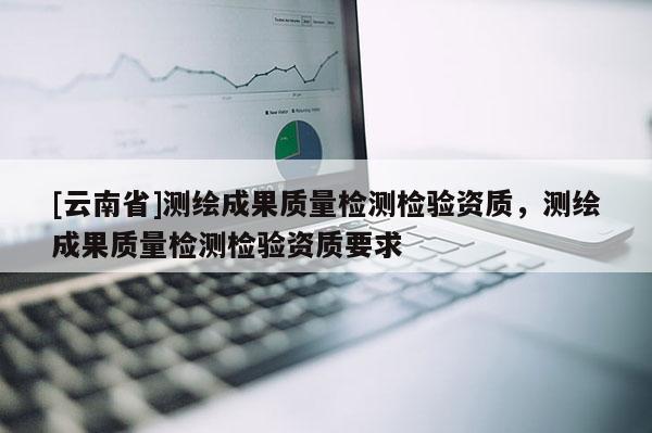 [云南省]测绘成果质量检测检验资质，测绘成果质量检测检验资质要求