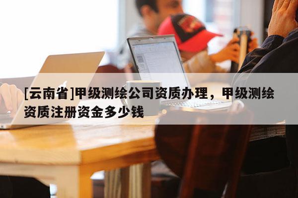 [云南省]甲级测绘公司资质办理，甲级测绘资质注册资金多少钱