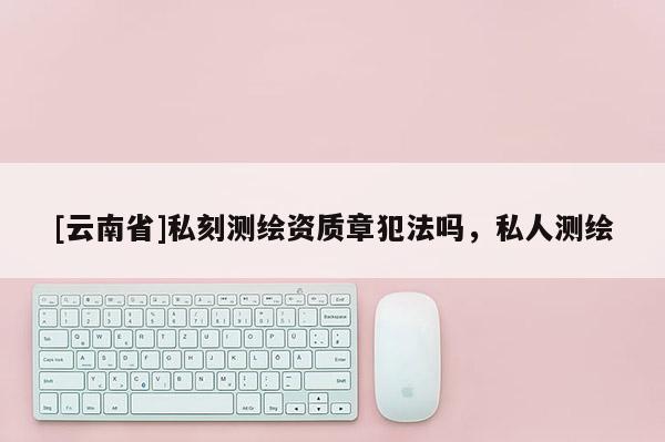 [云南省]私刻测绘资质章犯法吗，私人测绘