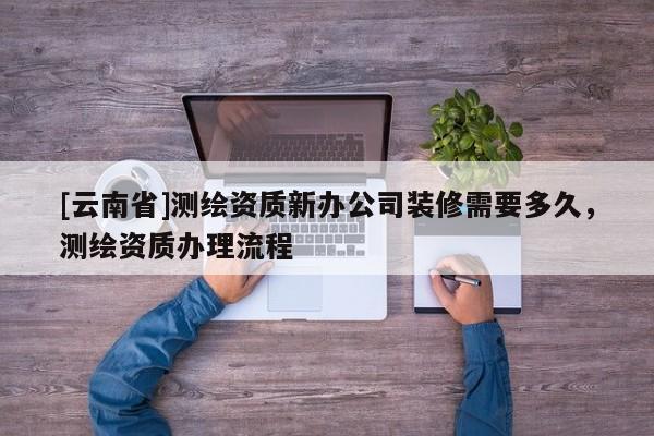 [云南省]测绘资质新办公司装修需要多久，测绘资质办理流程