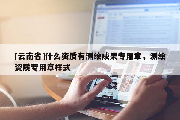 [云南省]什么资质有测绘成果专用章，测绘资质专用章样式