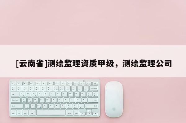[云南省]测绘监理资质甲级，测绘监理公司