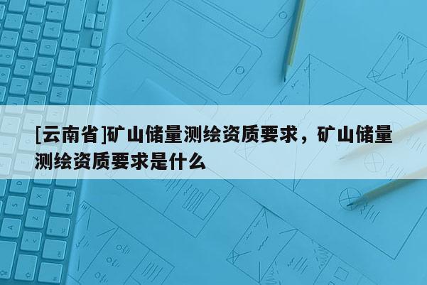 [云南省]矿山储量测绘资质要求，矿山储量测绘资质要求是什么