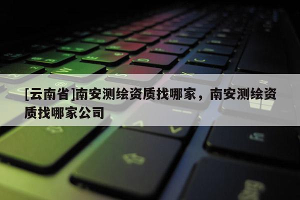 [云南省]南安测绘资质找哪家，南安测绘资质找哪家公司