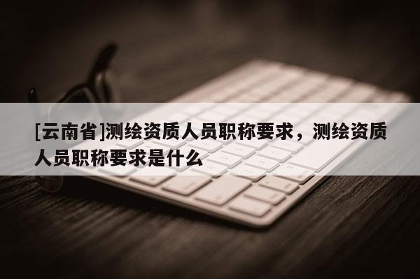 [云南省]测绘资质人员职称要求，测绘资质人员职称要求是什么