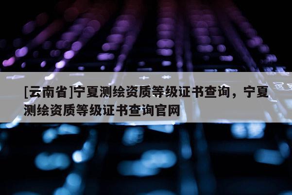 [云南省]宁夏测绘资质等级证书查询，宁夏测绘资质等级证书查询官网