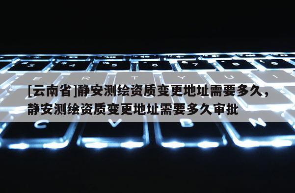 [云南省]静安测绘资质变更地址需要多久，静安测绘资质变更地址需要多久审批
