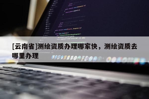 [云南省]测绘资质办理哪家快，测绘资质去哪里办理