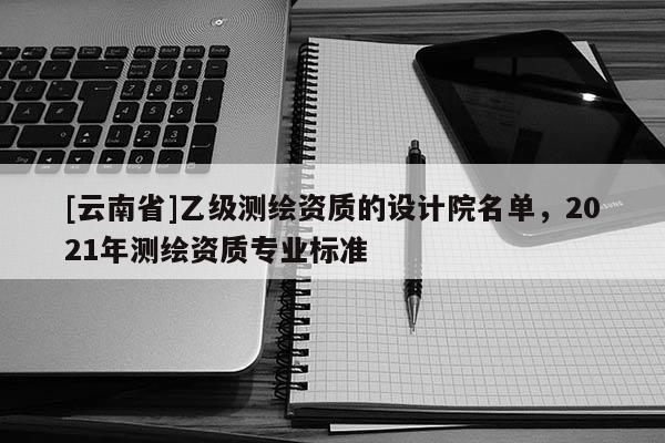 [云南省]乙级测绘资质的设计院名单，2021年测绘资质专业标准