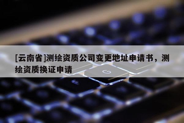 [云南省]测绘资质公司变更地址申请书，测绘资质换证申请
