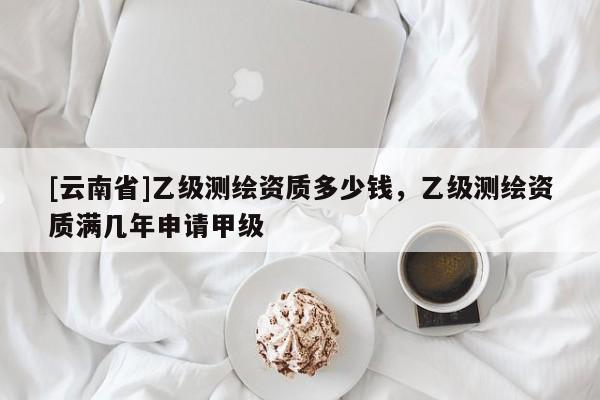 [云南省]乙级测绘资质多少钱，乙级测绘资质满几年申请甲级