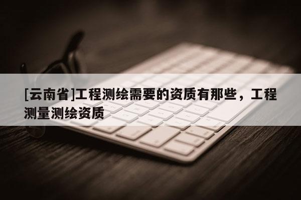 [云南省]工程测绘需要的资质有那些，工程测量测绘资质