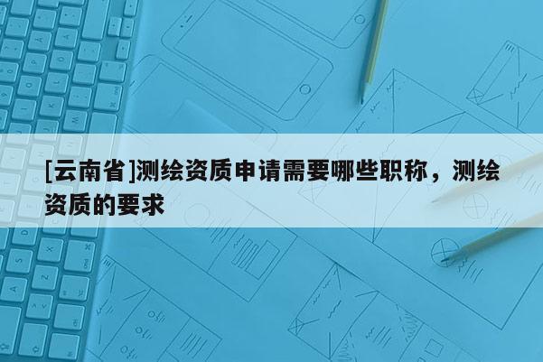 [云南省]测绘资质申请需要哪些职称，测绘资质的要求