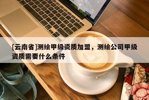 [云南省]测绘甲级资质加盟，测绘公司甲级资质需要什么条件