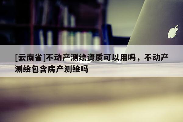 [云南省]不动产测绘资质可以用吗，不动产测绘包含房产测绘吗