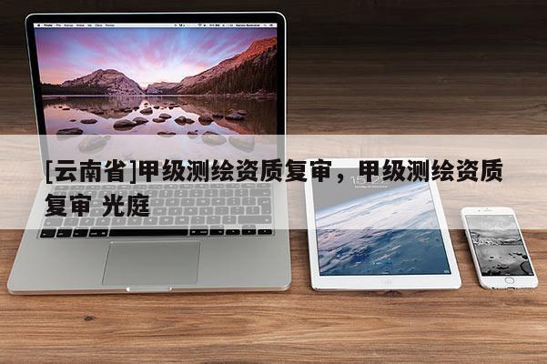 [云南省]甲级测绘资质复审，甲级测绘资质复审 光庭