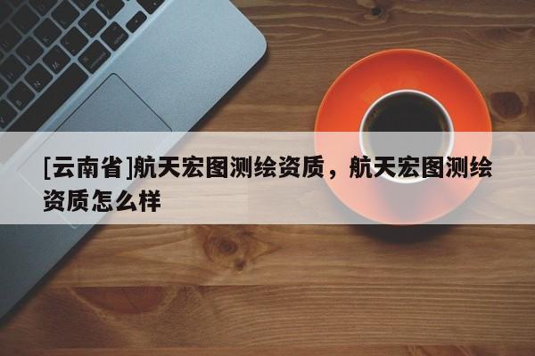 [云南省]航天宏图测绘资质，航天宏图测绘资质怎么样