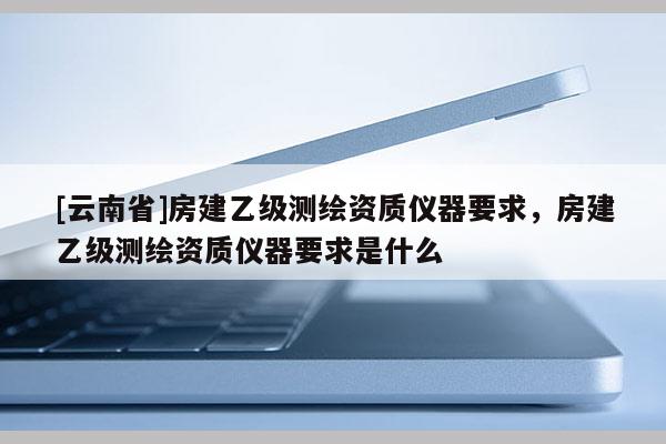 [云南省]房建乙级测绘资质仪器要求，房建乙级测绘资质仪器要求是什么
