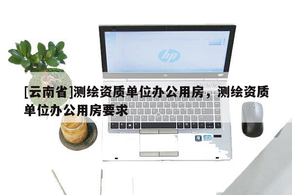 [云南省]测绘资质单位办公用房，测绘资质单位办公用房要求