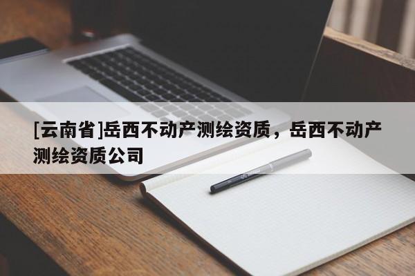 [云南省]岳西不动产测绘资质，岳西不动产测绘资质公司