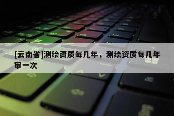 [云南省]测绘资质每几年，测绘资质每几年审一次