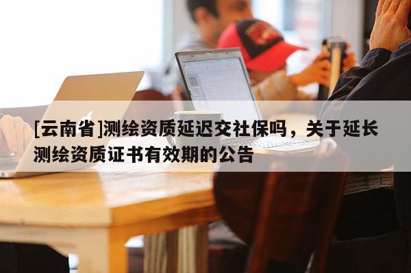 [云南省]测绘资质延迟交社保吗，关于延长测绘资质证书有效期的公告