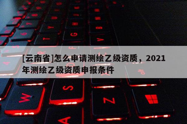 [云南省]怎么申请测绘乙级资质，2021年测绘乙级资质申报条件