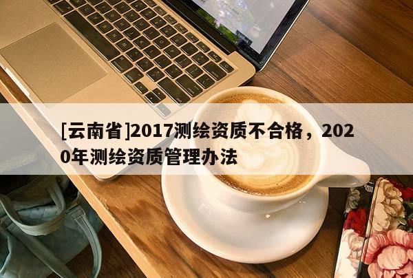 [云南省]2017测绘资质不合格，2020年测绘资质管理办法