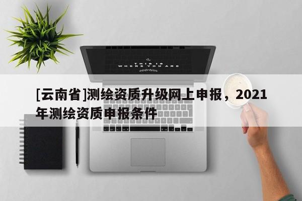 [云南省]测绘资质升级网上申报，2021年测绘资质申报条件