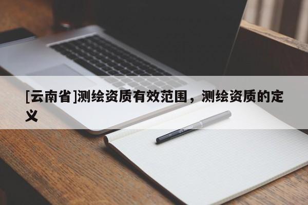 [云南省]测绘资质有效范围，测绘资质的定义