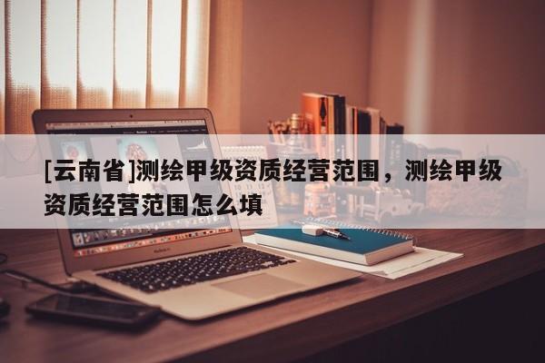 [云南省]测绘甲级资质经营范围，测绘甲级资质经营范围怎么填