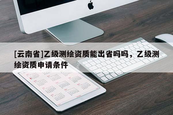 [云南省]乙级测绘资质能出省吗吗，乙级测绘资质申请条件