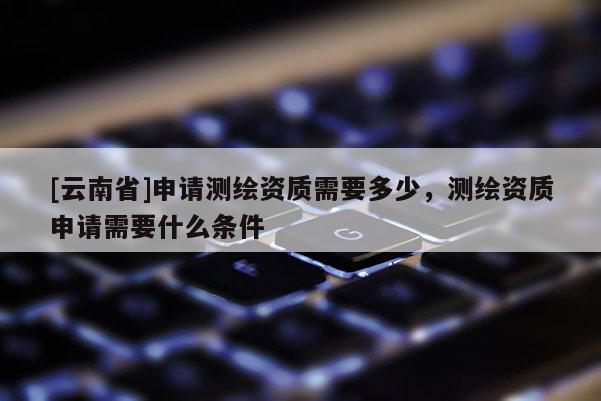 [云南省]申请测绘资质需要多少，测绘资质申请需要什么条件