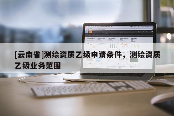 [云南省]测绘资质乙级申请条件，测绘资质乙级业务范围