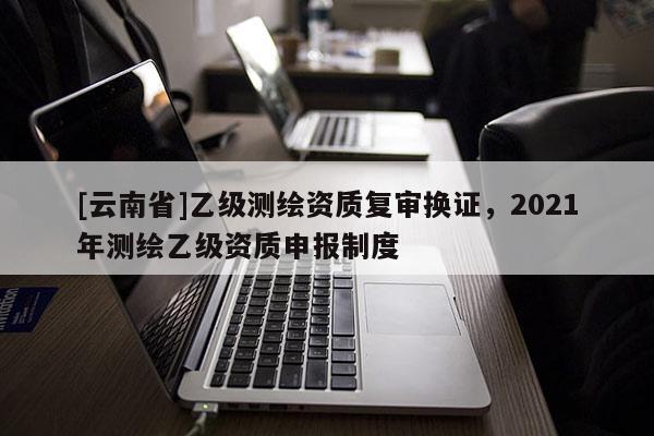 [云南省]乙级测绘资质复审换证，2021年测绘乙级资质申报制度