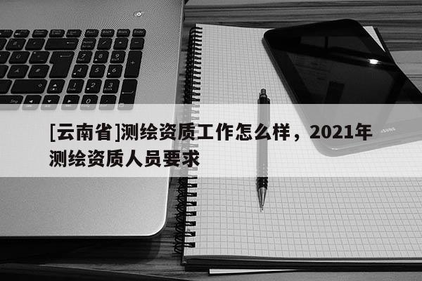 [云南省]测绘资质工作怎么样，2021年测绘资质人员要求