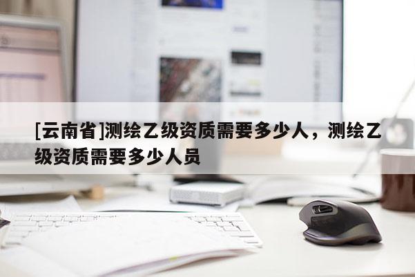 [云南省]测绘乙级资质需要多少人，测绘乙级资质需要多少人员