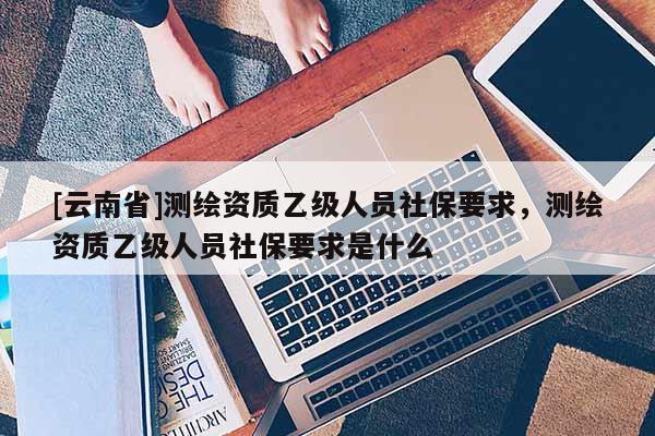 [云南省]测绘资质乙级人员社保要求，测绘资质乙级人员社保要求是什么