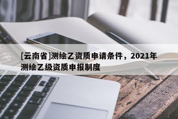 [云南省]测绘乙资质申请条件，2021年测绘乙级资质申报制度
