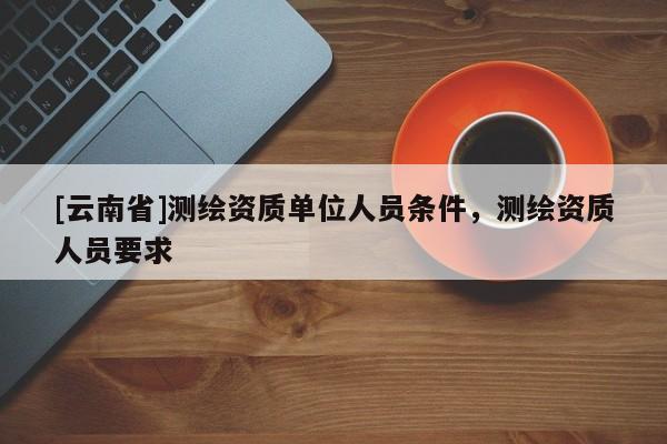 [云南省]测绘资质单位人员条件，测绘资质人员要求