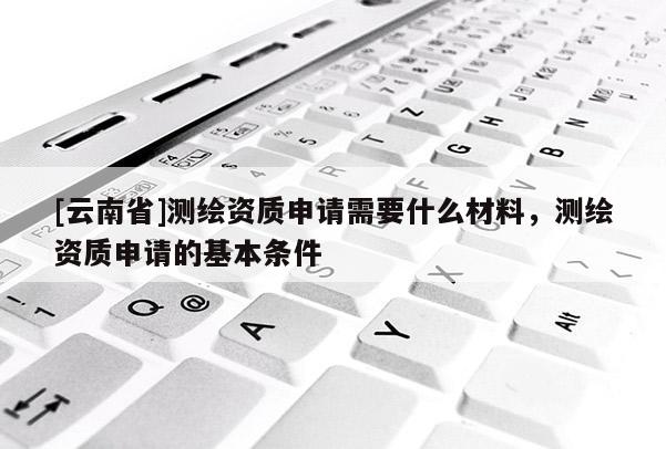 [云南省]测绘资质申请需要什么材料，测绘资质申请的基本条件