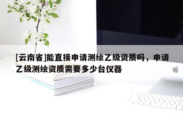 [云南省]能直接申请测绘乙级资质吗，申请乙级测绘资质需要多少台仪器