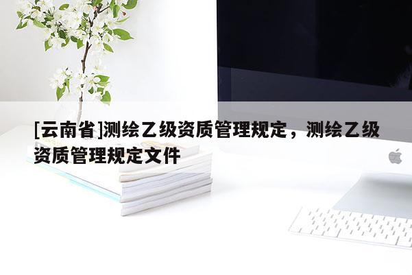 [云南省]测绘乙级资质管理规定，测绘乙级资质管理规定文件
