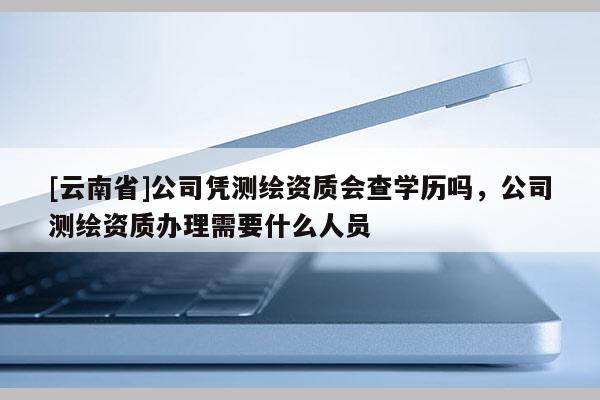 [云南省]公司凭测绘资质会查学历吗，公司测绘资质办理需要什么人员
