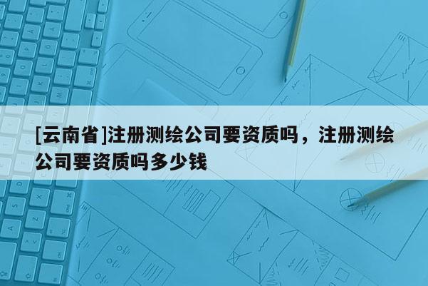 [云南省]注册测绘公司要资质吗，注册测绘公司要资质吗多少钱