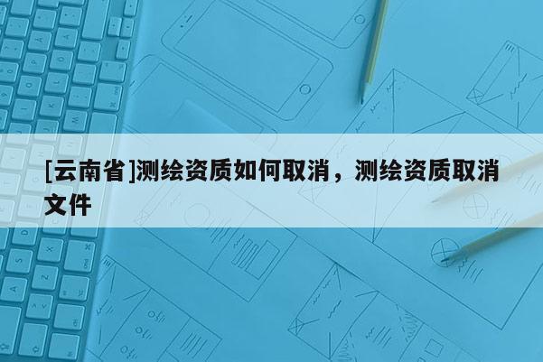[云南省]测绘资质如何取消，测绘资质取消文件