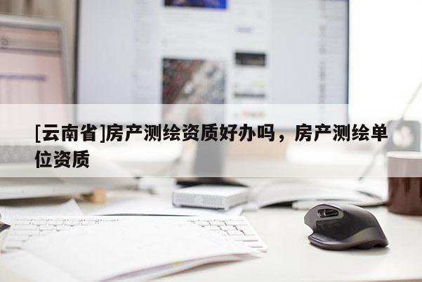 [云南省]房产测绘资质好办吗，房产测绘单位资质