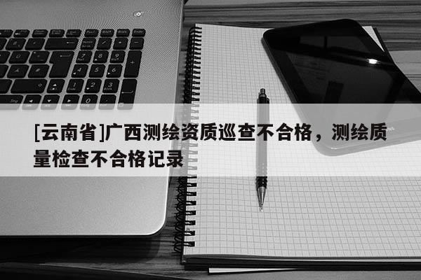 [云南省]广西测绘资质巡查不合格，测绘质量检查不合格记录