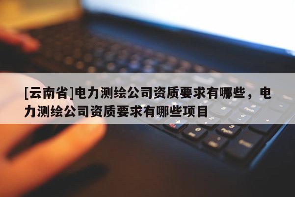 [云南省]电力测绘公司资质要求有哪些，电力测绘公司资质要求有哪些项目