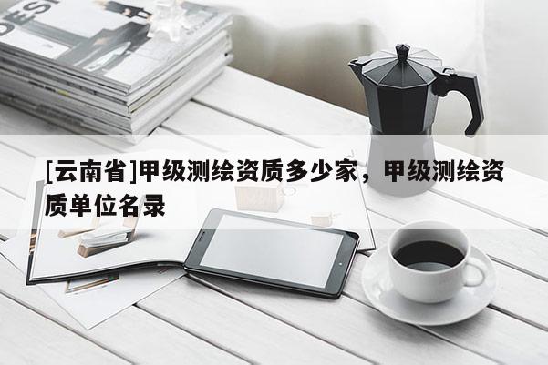 [云南省]甲级测绘资质多少家，甲级测绘资质单位名录
